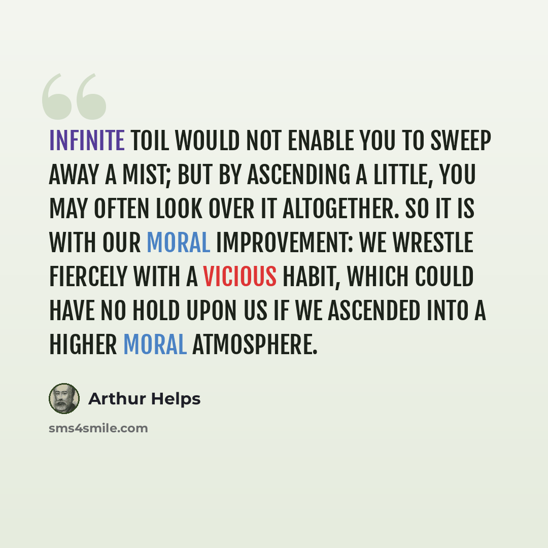 “Infinite toil would not enable you to sweep away a mist; but by ascending a little, you may often look over it altogether. So it is with our moral improvement: we wrestle fiercely with a vicious habit, which could have no hold upon us if we ascended into a higher moral atmosphere.” quote by Arthur Helps