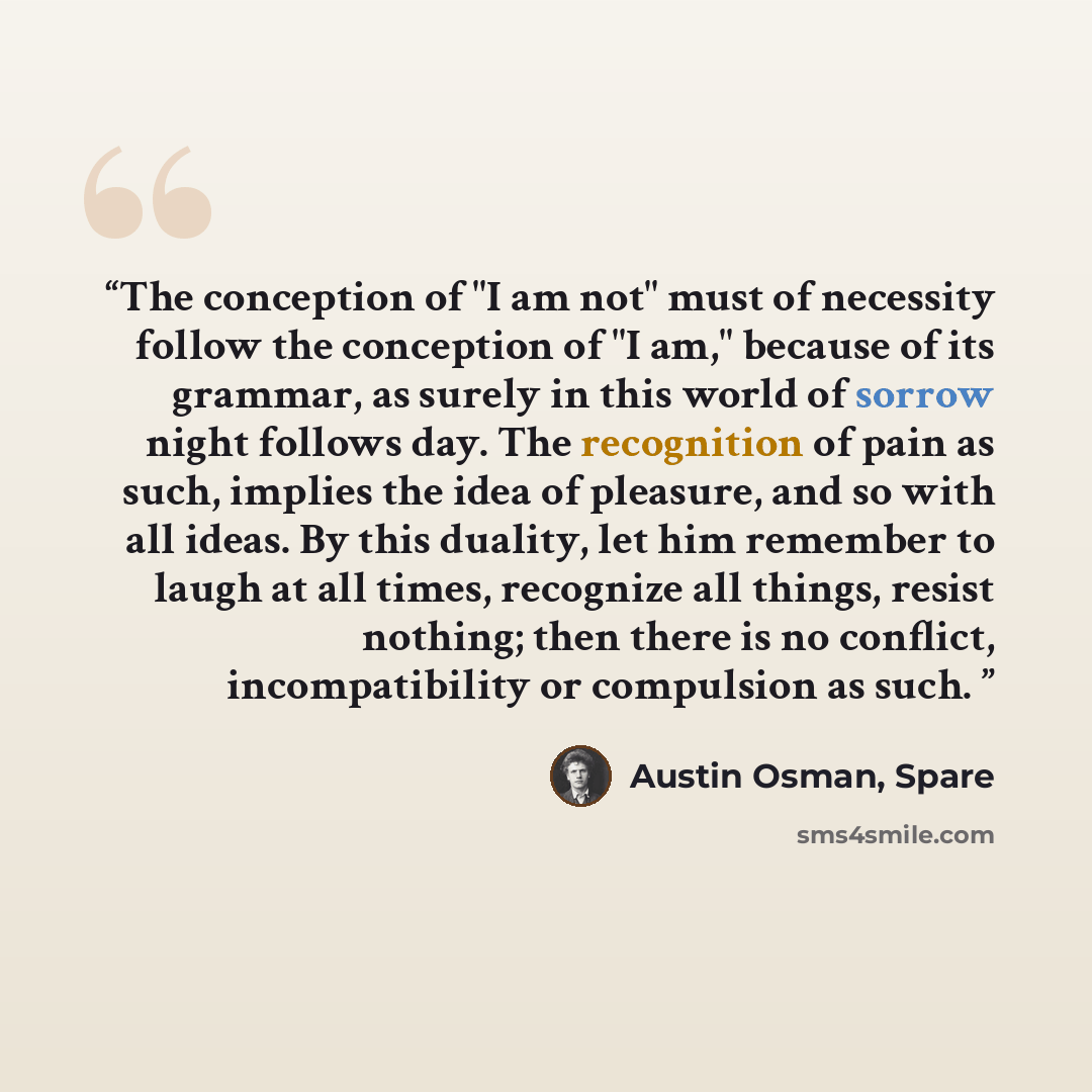 “The conception of "I am not" must of necessity follow the conception of "I am," because of its grammar, as surely in this world of sorrow night follows day. The recognition of pain as such, implies the idea of pleasure, and so with all ideas. By this duality, let him remember to laugh at all…” quote by Austin Osman, Spare