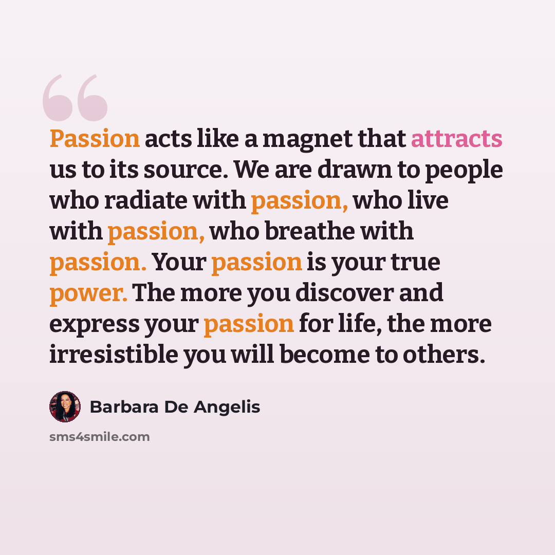 “Passion acts like a magnet that attracts us to its source. We are drawn to people who radiate with passion, who live with passion, who breathe with passion. Your passion is your true power. The more you discover and express your passion for life, the more irresistible you will become to others.” quote by Barbara De Angelis