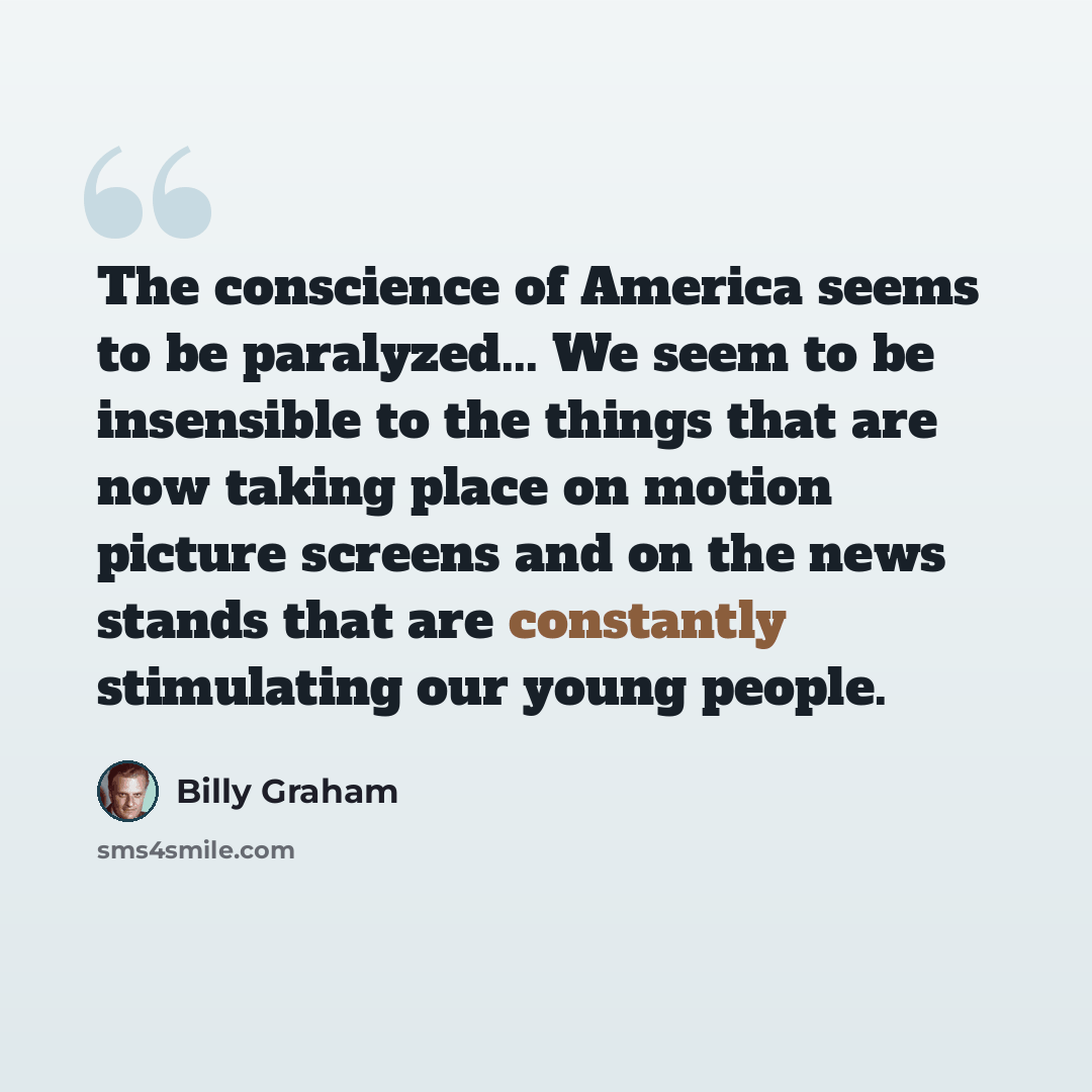 “The conscience of America seems to be paralyzed... We seem to be insensible to the things that are now taking place on motion picture screens and on the news stands that are constantly stimulating our young people.” quote by Billy Graham
