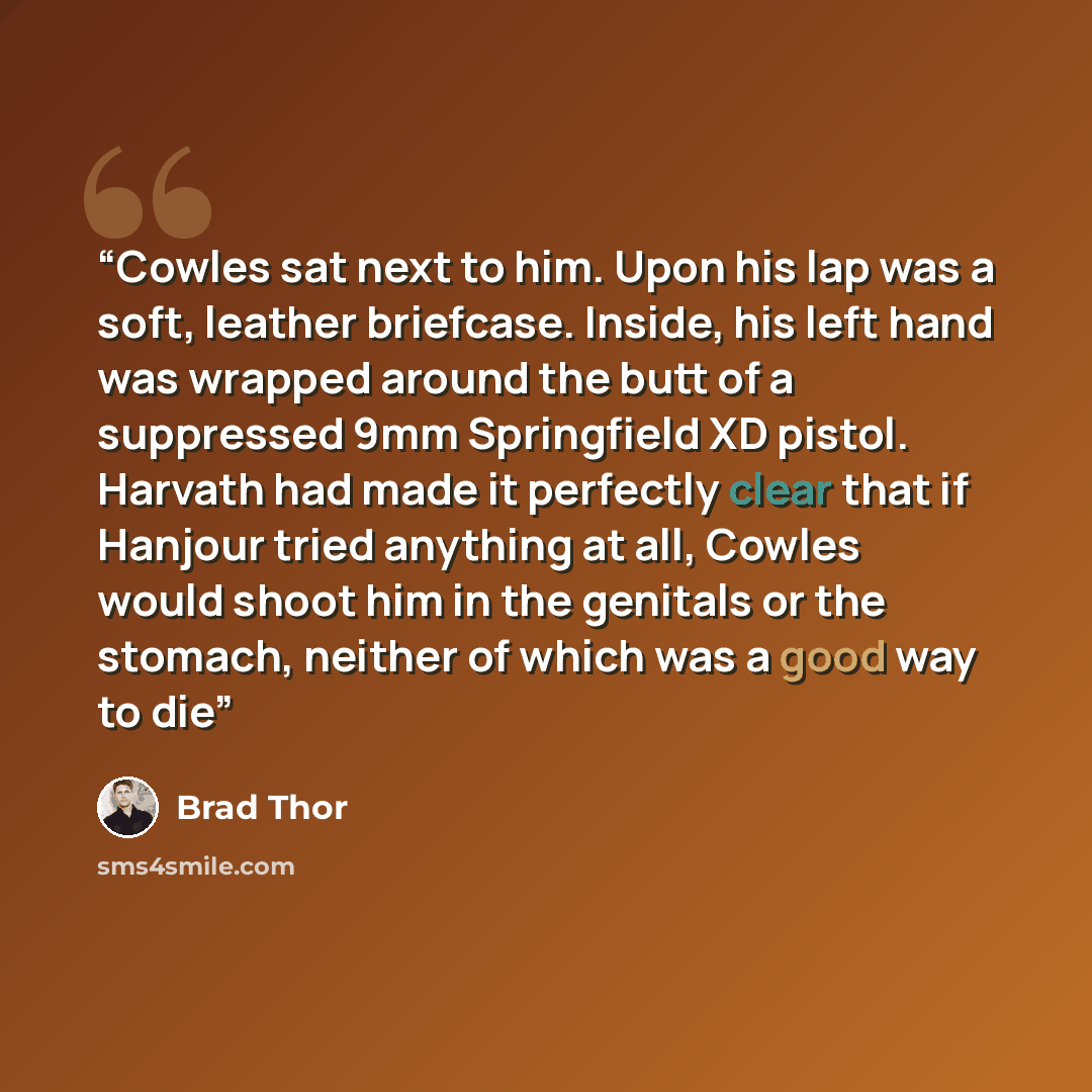 “Cowles sat next to him. Upon his lap was a soft, leather briefcase. Inside, his left hand was wrapped around the butt of a suppressed 9mm Springfield XD pistol. Harvath had made it perfectly clear that if Hanjour tried anything at all, Cowles would shoot him in the genitals or the stomach, neither…” quote by Brad Thor