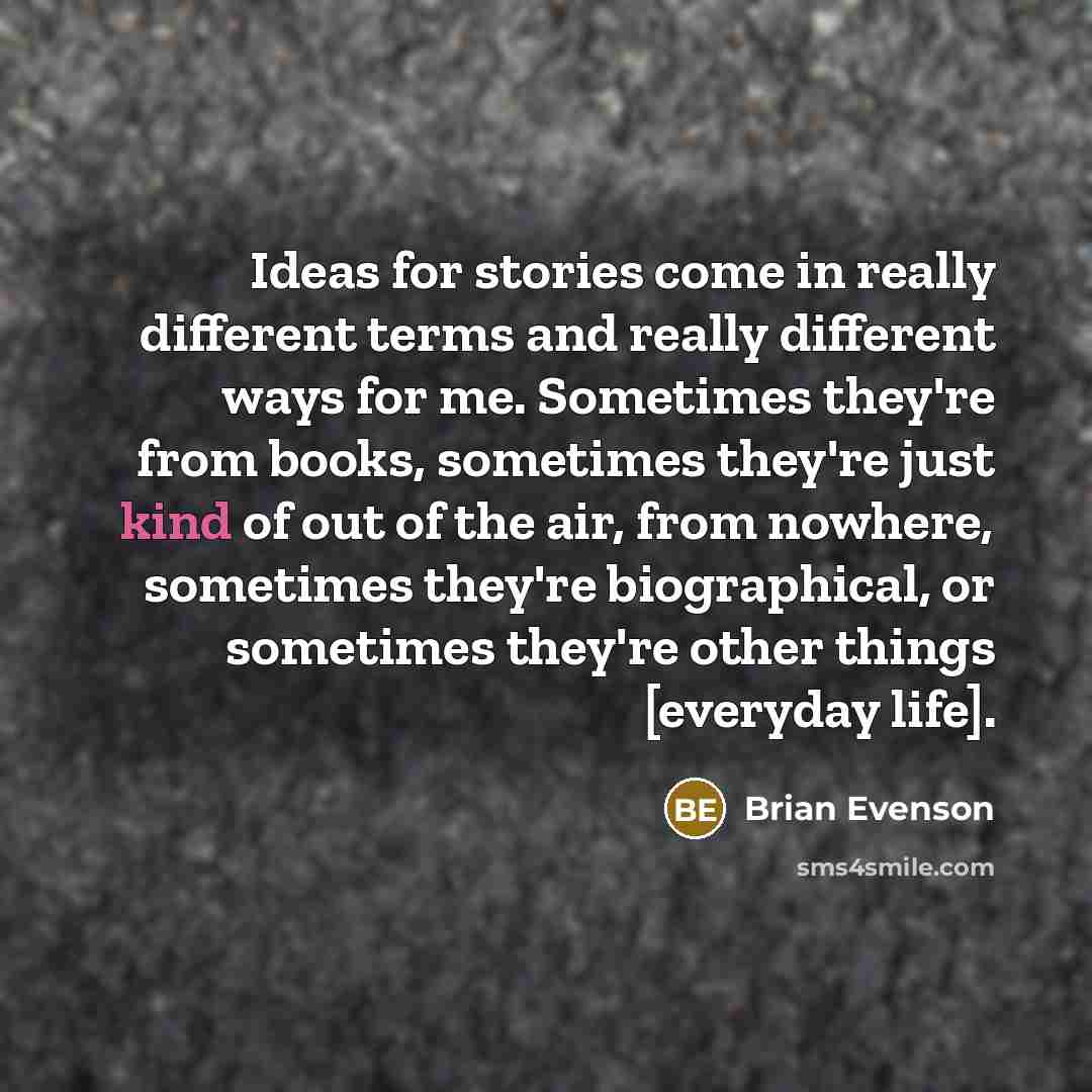 “Ideas for stories come in really different terms and really different ways for me. Sometimes they're from books, sometimes they're just kind of out of the air, from nowhere, sometimes they're biographical, or sometimes they're other things [everyday life].” quote by Brian Evenson