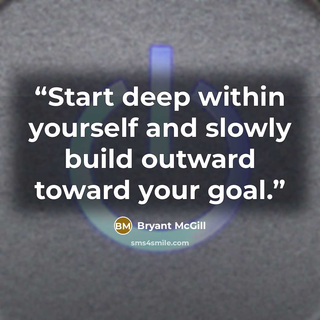 “Start deep within yourself and slowly build outward toward your goal.” quote by Bryant McGill