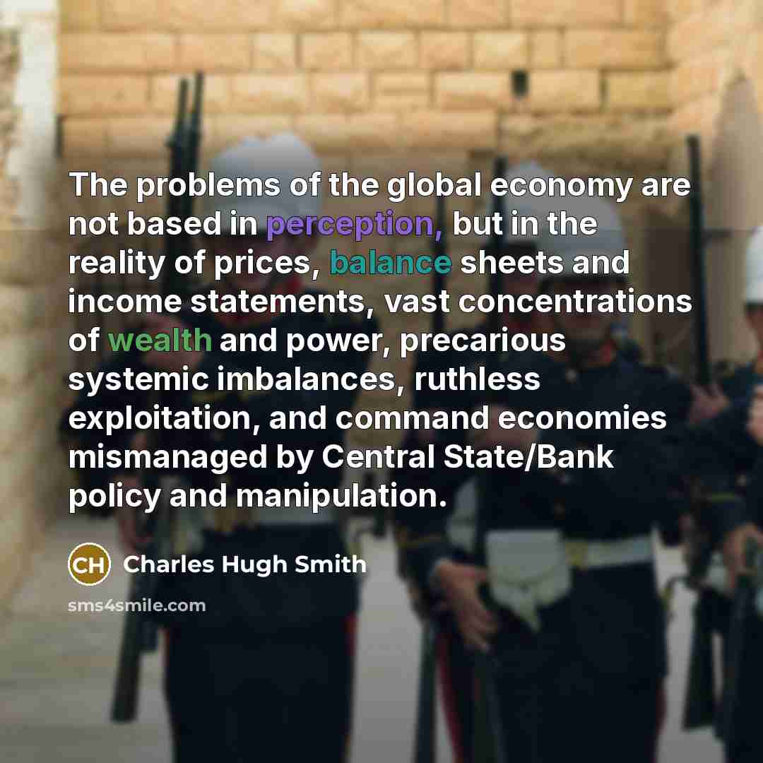 “The problems of the global economy are not based in perception, but in the reality of prices, balance sheets and income statements, vast concentrations of wealth and power, precarious systemic imbalances, ruthless exploitation, and command economies mismanaged by Central State/Bank policy and…” quote by Charles Hugh Smith