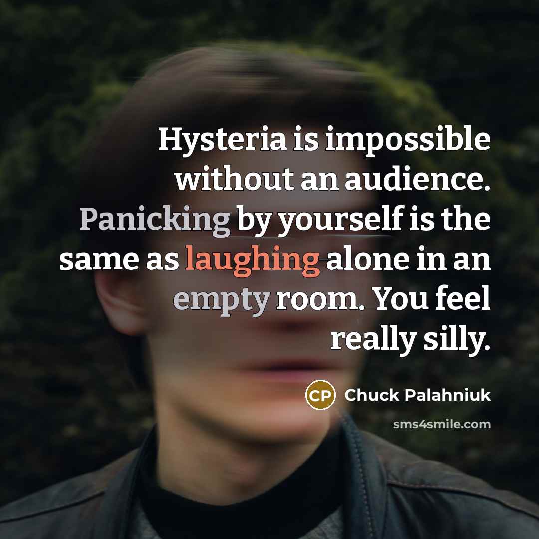“Hysteria is impossible without an audience. Panicking by yourself is the same as laughing alone in an empty room. You feel really silly.” quote by Chuck Palahniuk