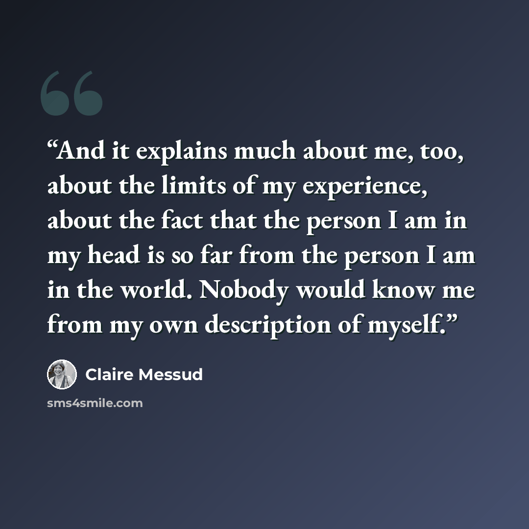 “And it explains much about me, too, about the limits of my experience, about the fact that the person I am in my head is so far from the person I am in the world. Nobody would know me from my own description of myself.” quote by Claire Messud