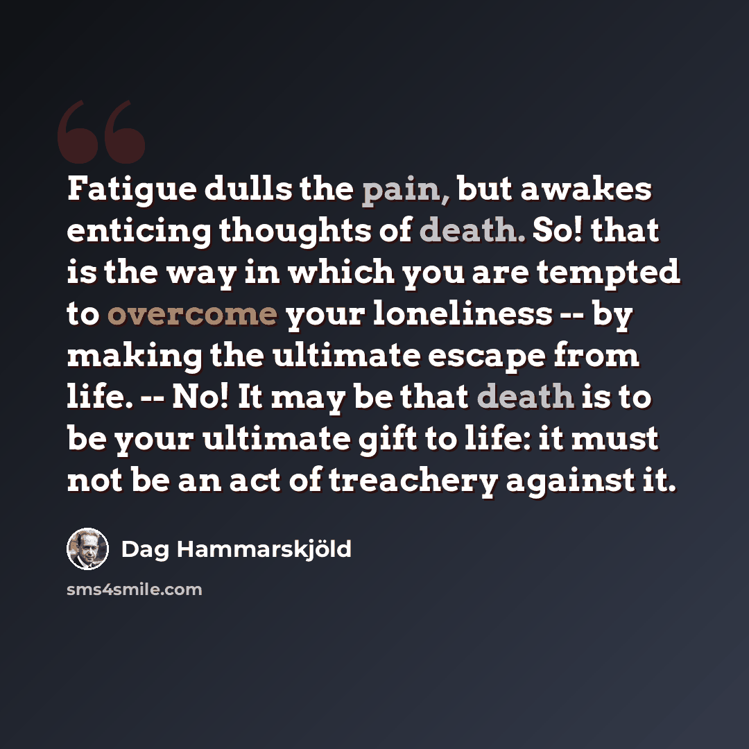 “Fatigue dulls the pain, but awakes enticing thoughts of death. So! that is the way in which you are tempted to overcome your loneliness -- by making the ultimate escape from life. -- No! It may be that death is to be your ultimate gift to life: it must not be an act of treachery against it.” quote by Dag Hammarskjold