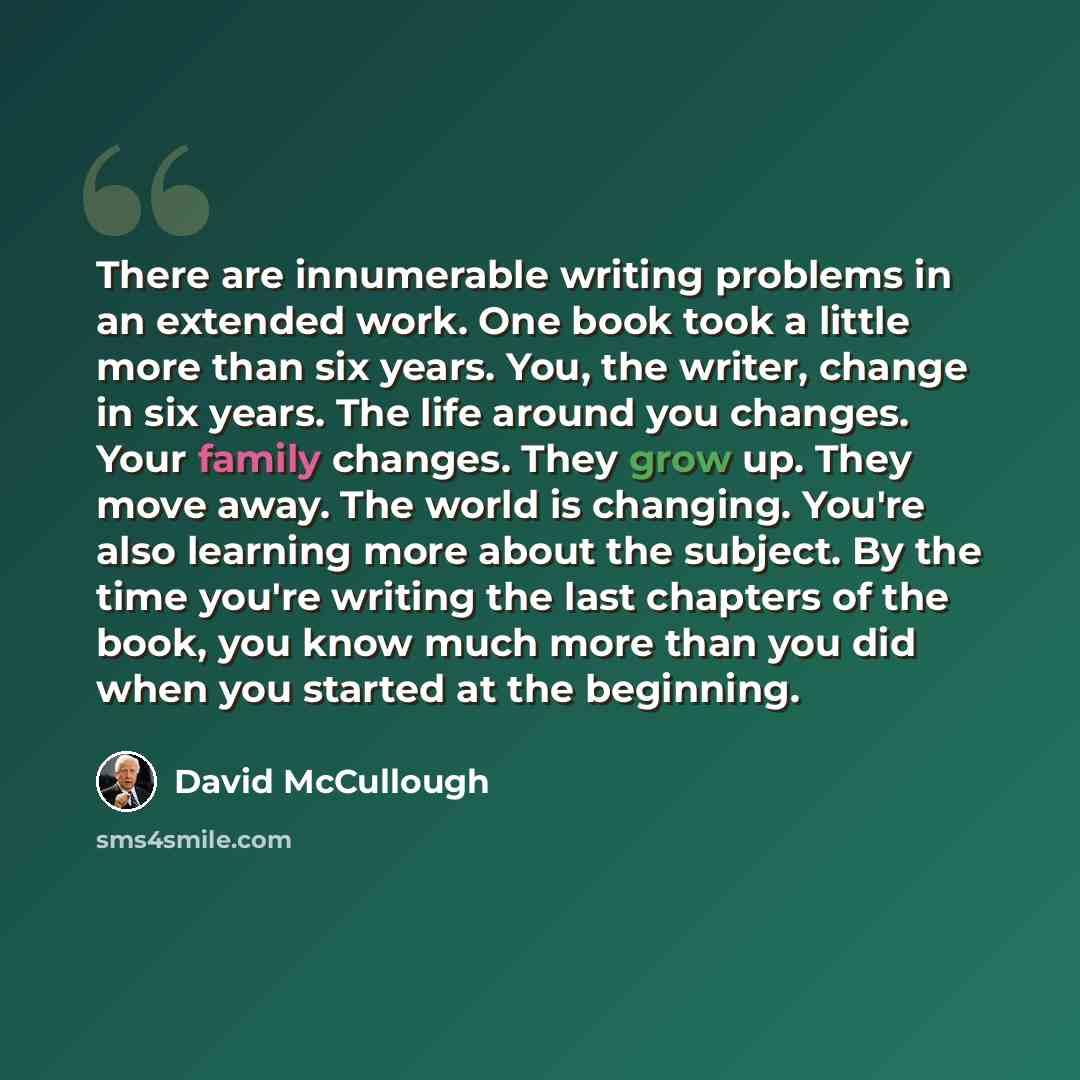 “There are innumerable writing problems in an extended work. One book took a little more than six years. You, the writer, change in six years. The life around you changes. Your family changes. They grow up. They move away. The world is changing. You're also learning more about the subject. By the…” quote by David McCullough