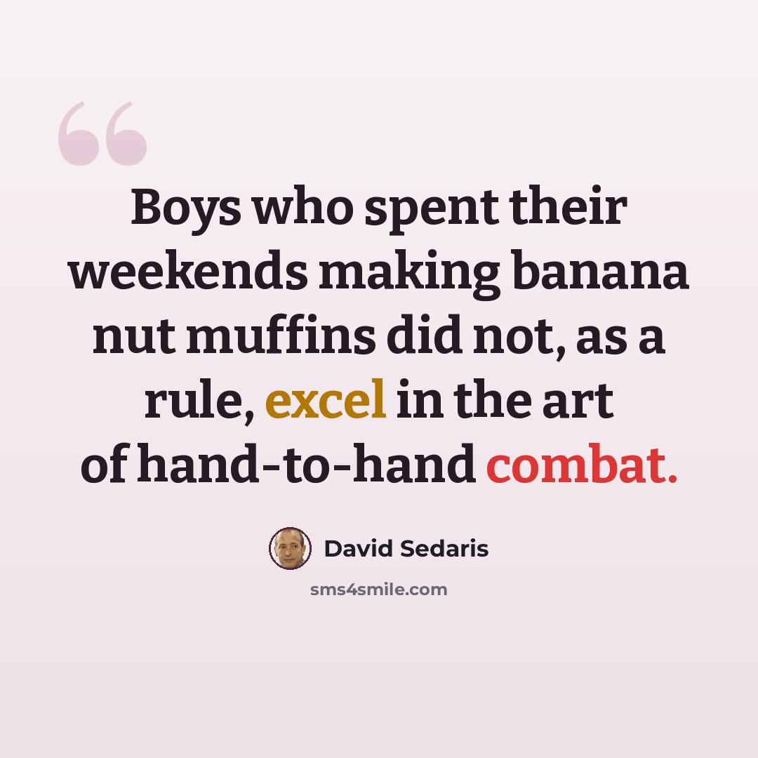 “Boys who spent their weekends making banana nut muffins did not, as a rule, excel in the art of hand-to-hand combat.” quote by David Sedaris