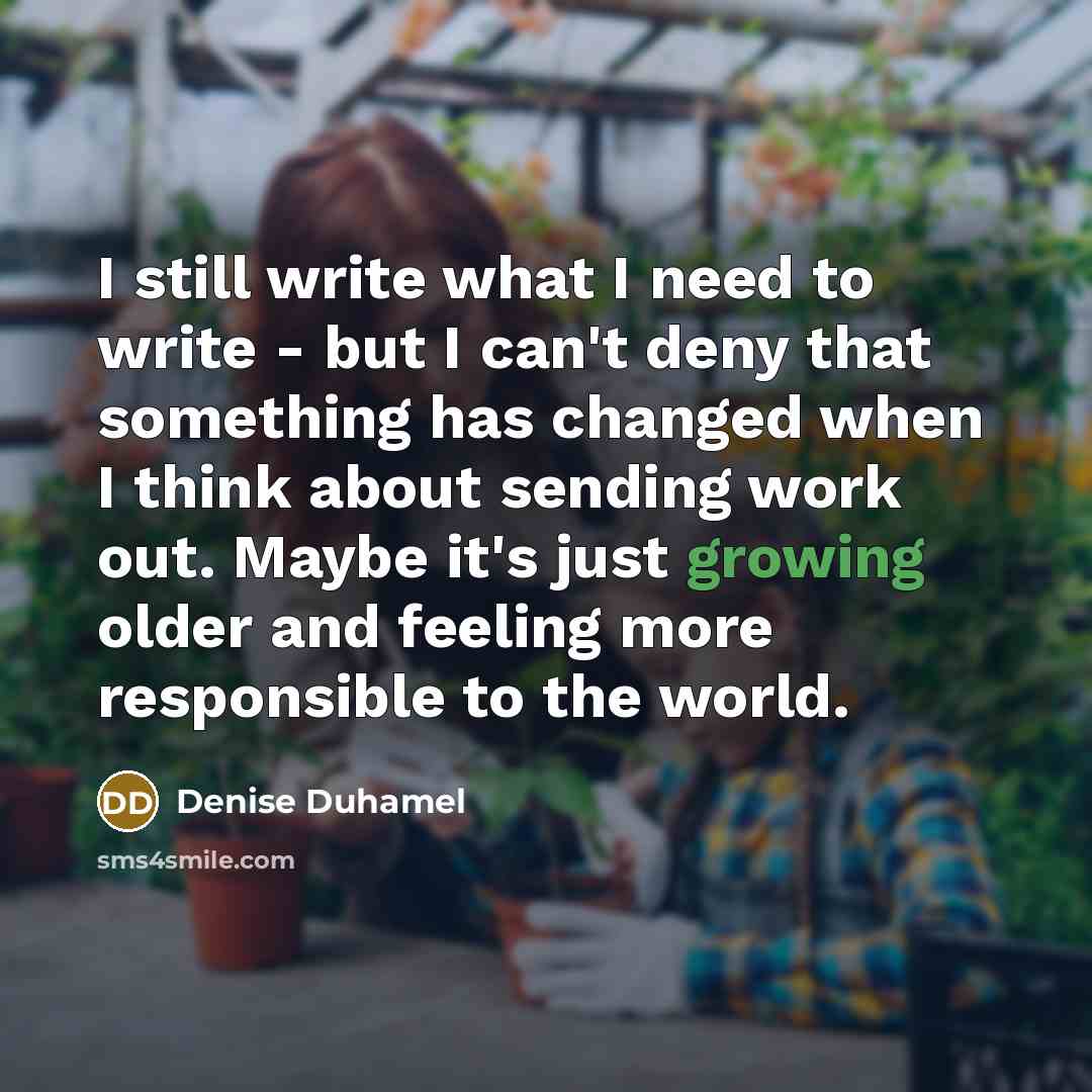 “I still write what I need to write - but I can't deny that something has changed when I think about sending work out. Maybe it's just growing older and feeling more responsible to the world.” quote by Denise Duhamel