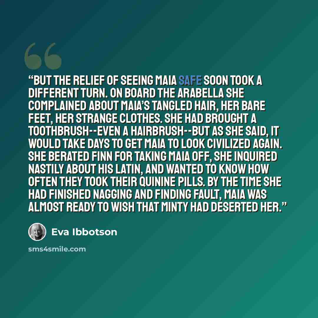 “But the relief of seeing Maia safe soon took a different turn. On board the Arabella she complained about Maia’s tangled hair, her bare feet, her strange clothes. She had brought a toothbrush--even a hairbrush--but as she said, it would take days to get Maia to look civilized again. She berated…” quote by Eva Ibbotson
