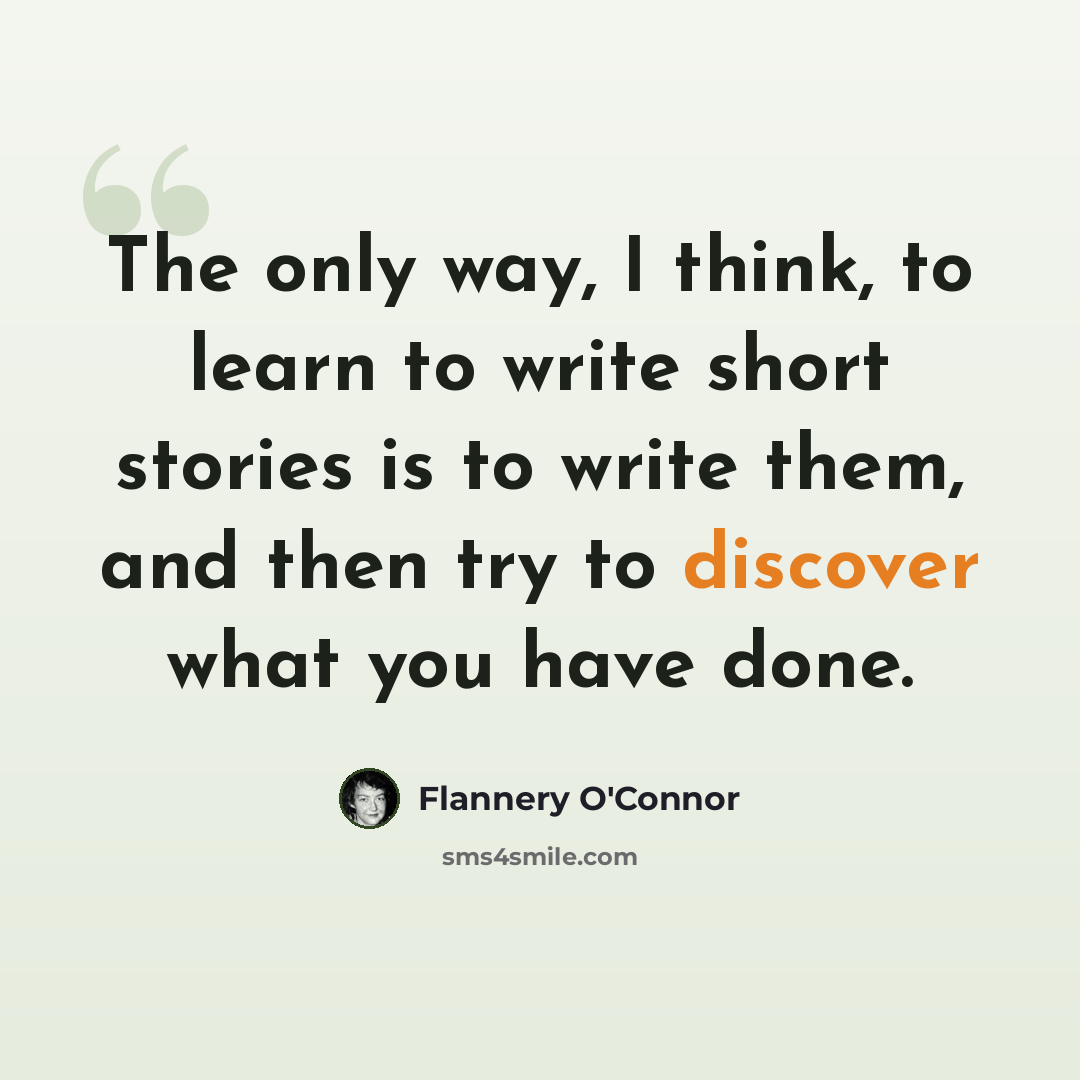 “The only way, I think, to learn to write short stories is to write them, and then try to discover what you have done.” quote by Flannery O'Connor