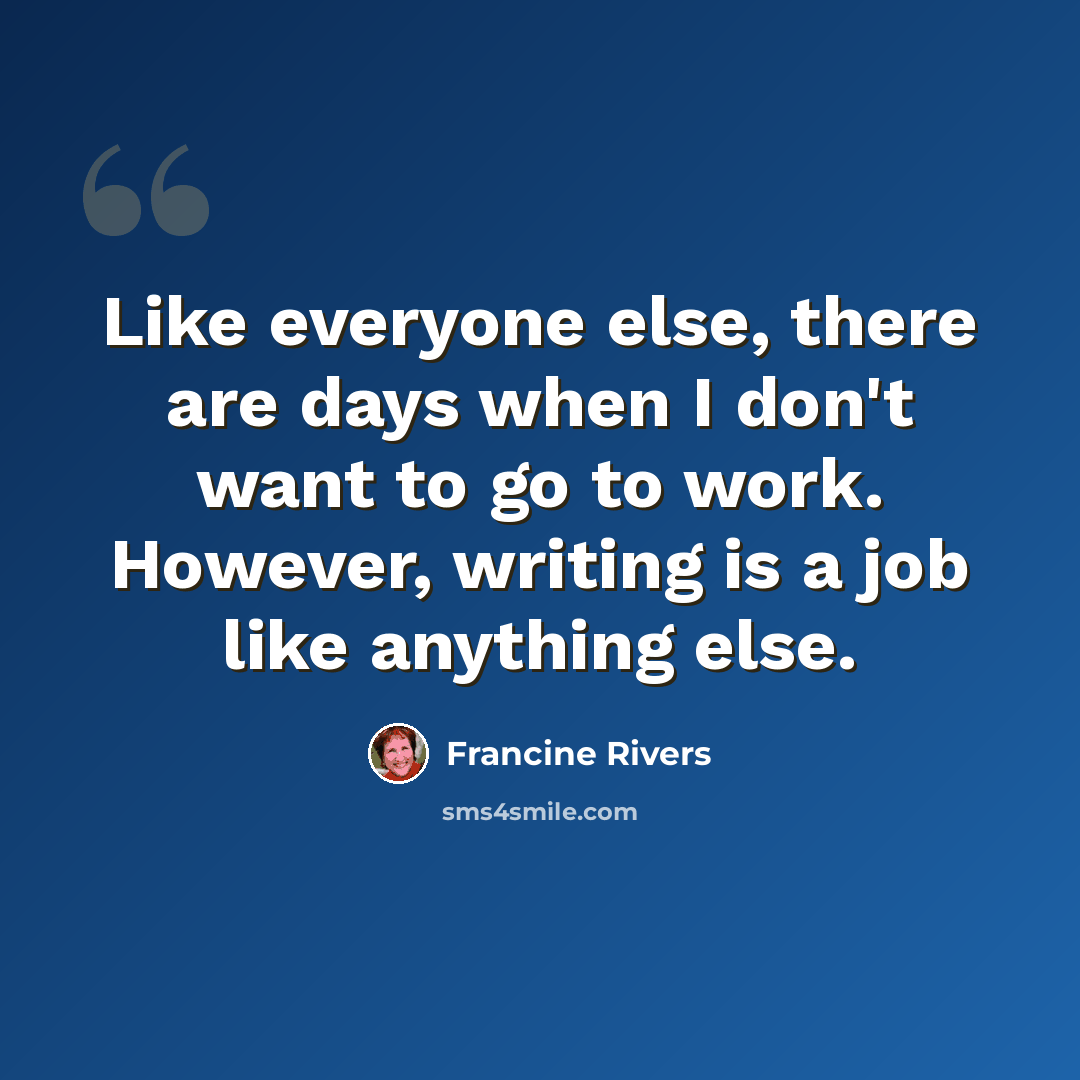 “Like everyone else, there are days when I don't want to go to work. However, writing is a job like anything else.” quote by Francine Rivers