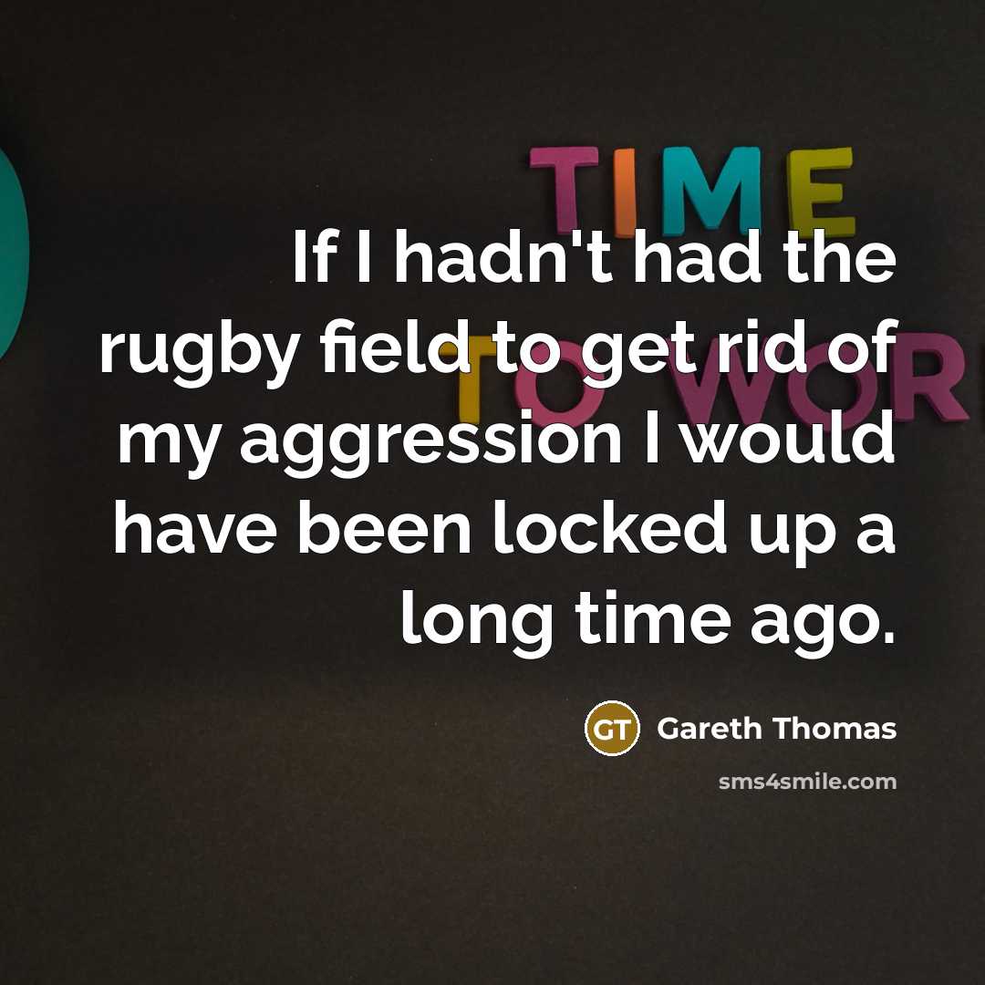 “If I hadn't had the rugby field to get rid of my aggression I would have been locked up a long time ago.” quote by Gareth Thomas
