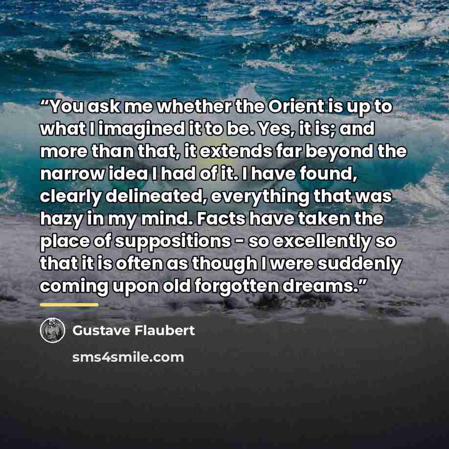 “You ask me whether the Orient is up to what I imagined it to be. Yes, it is; and more than that, it extends far beyond the narrow idea I had of it. I have found, clearly delineated, everything that was hazy in my mind. Facts have taken the place of suppositions - so excellently so that it is often…” quote by Gustave Flaubert