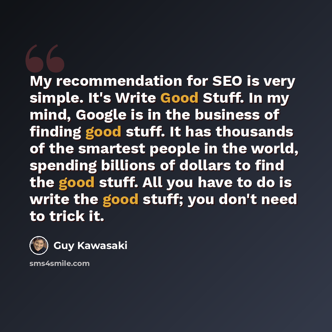 “My recommendation for SEO is very simple. It's Write Good Stuff. In my mind, Google is in the business of finding good stuff. It has thousands of the smartest people in the world, spending billions of dollars to find the good stuff. All you have to do is write the good stuff; you don't need to…” quote by Guy Kawasaki