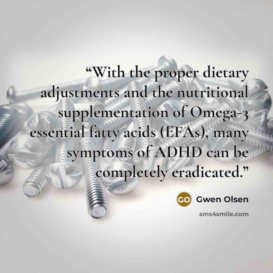 “With the proper dietary adjustments and the nutritional supplementation of Omega-3 essential fatty acids (EFAs), many symptoms of ADHD can be completely eradicated.” quote by Gwen Olsen