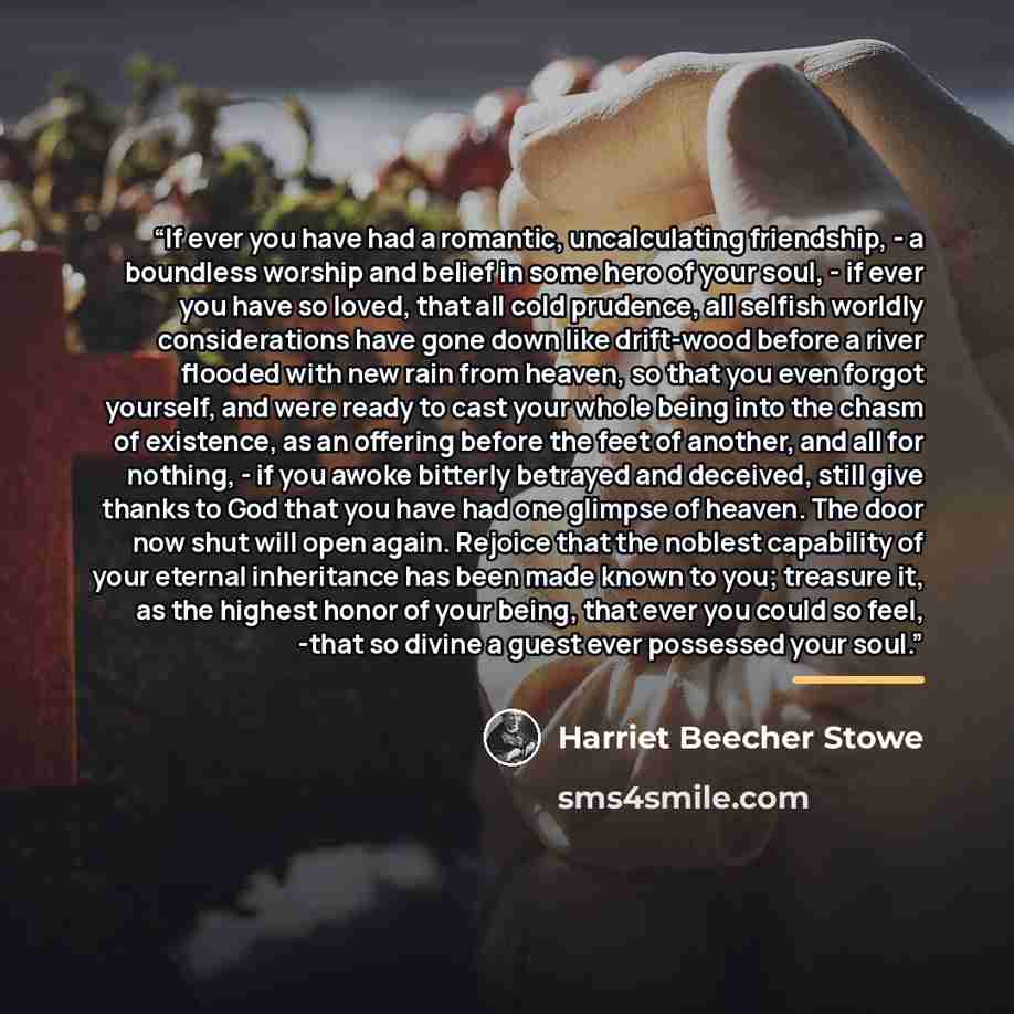 “If ever you have had a romantic, uncalculating friendship, - a boundless worship and belief in some hero of your soul, - if ever you have so loved, that all cold prudence, all selfish worldly considerations have gone down like drift-wood before a river flooded with new rain from heaven, so that…” quote by Harriet Beecher Stowe