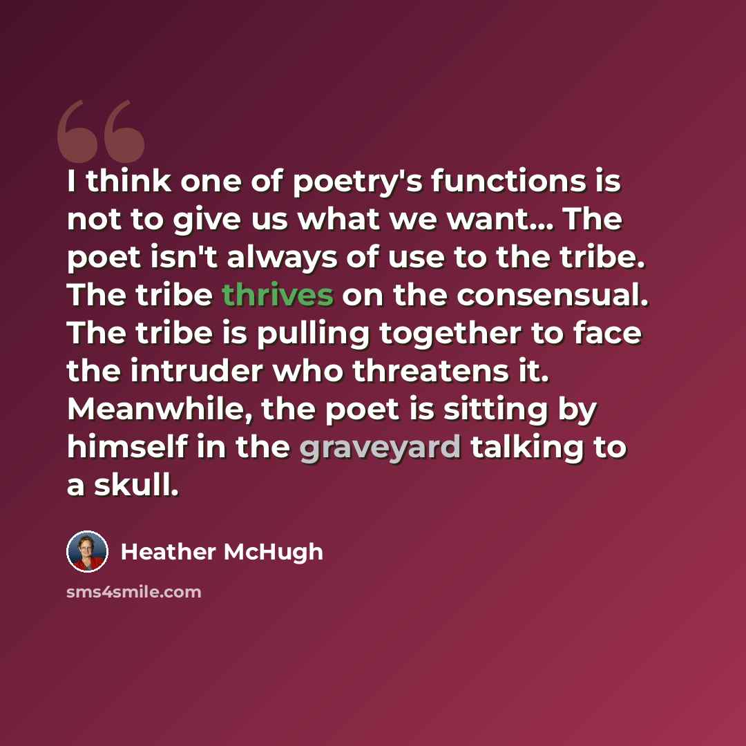 “I think one of poetry's functions is not to give us what we want... The poet isn't always of use to the tribe. The tribe thrives on the consensual. The tribe is pulling together to face the intruder who threatens it. Meanwhile, the poet is sitting by himself in the graveyard talking to a skull.” quote by Heather McHugh