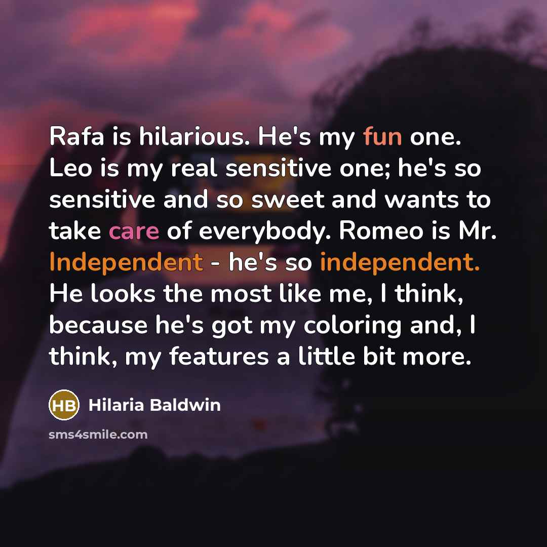 “Rafa is hilarious. He's my fun one. Leo is my real sensitive one; he's so sensitive and so sweet and wants to take care of everybody. Romeo is Mr. Independent - he's so independent. He looks the most like me, I think, because he's got my coloring and, I think, my features a little bit more.” quote by Hilaria Baldwin