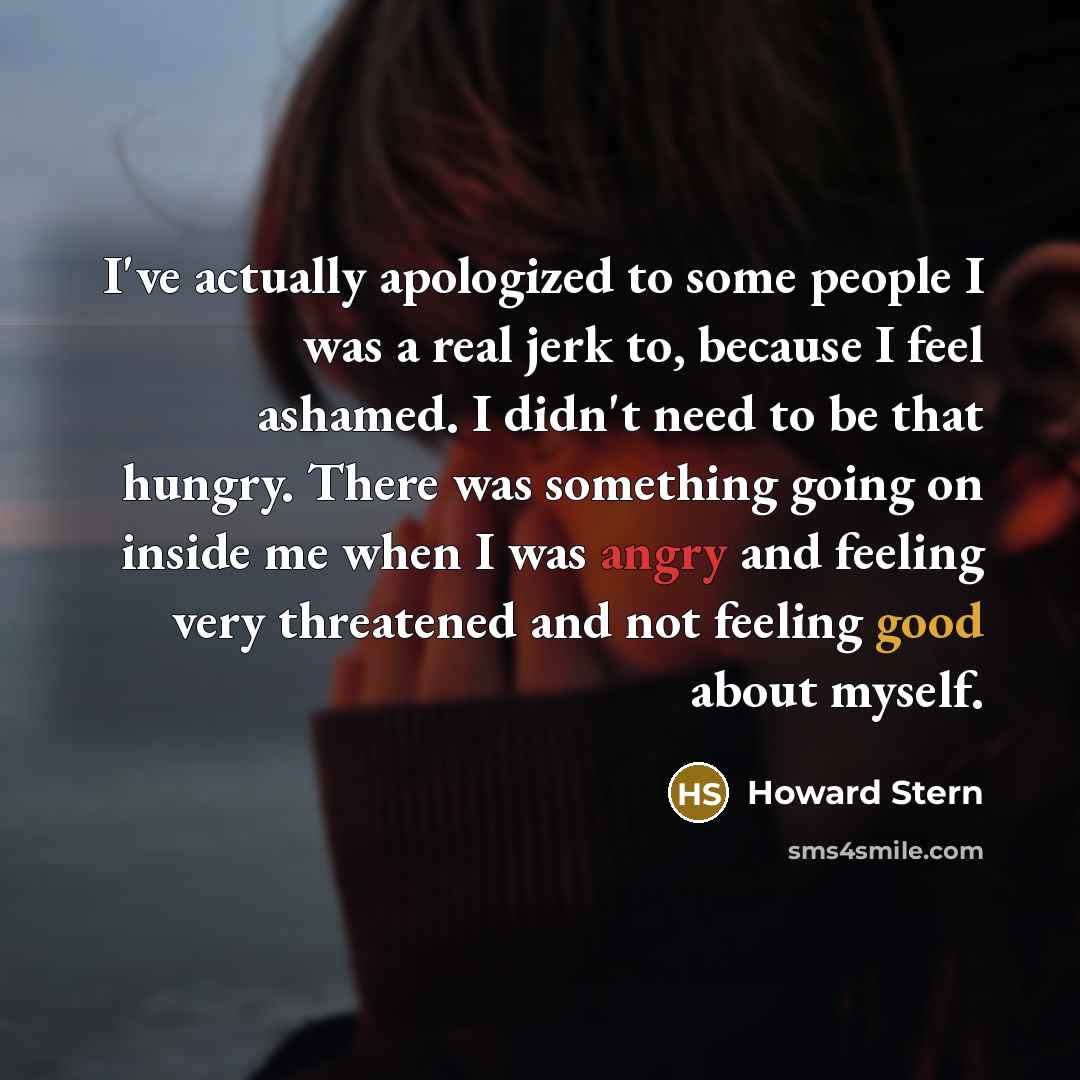 “I've actually apologized to some people I was a real jerk to, because I feel ashamed. I didn't need to be that hungry. There was something going on inside me when I was angry and feeling very threatened and not feeling good about myself.” quote by Howard Stern