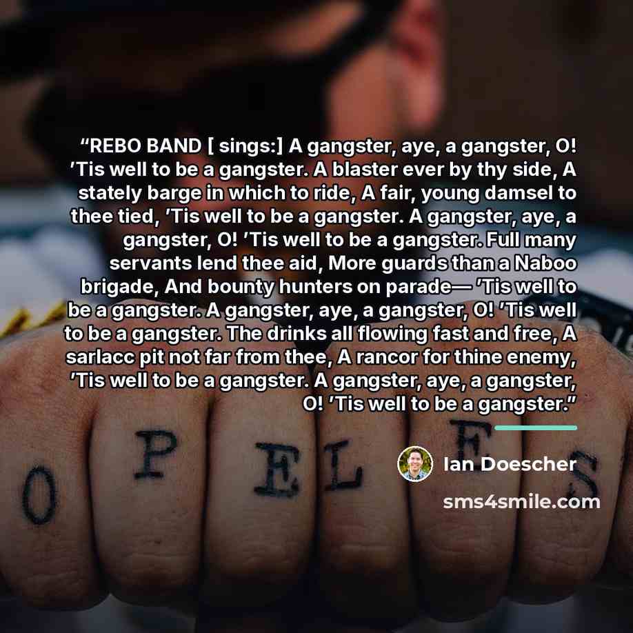 “REBO BAND [ sings:] A gangster, aye, a gangster, O! ’Tis well to be a gangster. A blaster ever by thy side, A stately barge in which to ride, A fair, young damsel to thee tied, ’Tis well to be a gangster. A gangster, aye, a gangster, O! ’Tis well to be a gangster. Full many servants lend thee aid…” quote by Ian Doescher