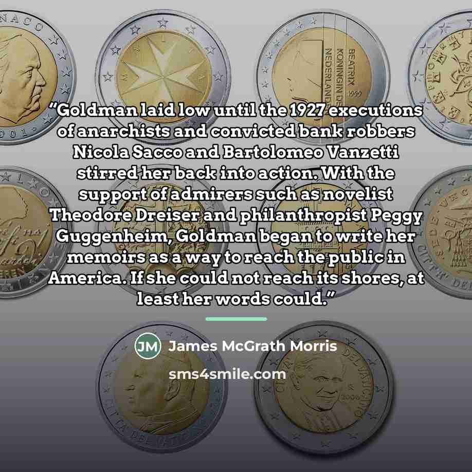 “Goldman laid low until the 1927 executions of anarchists and convicted bank robbers Nicola Sacco and Bartolomeo Vanzetti stirred her back into action. With the support of admirers such as novelist Theodore Dreiser and philanthropist Peggy Guggenheim, Goldman began to write her memoirs as a way to…” quote by James McGrath Morris