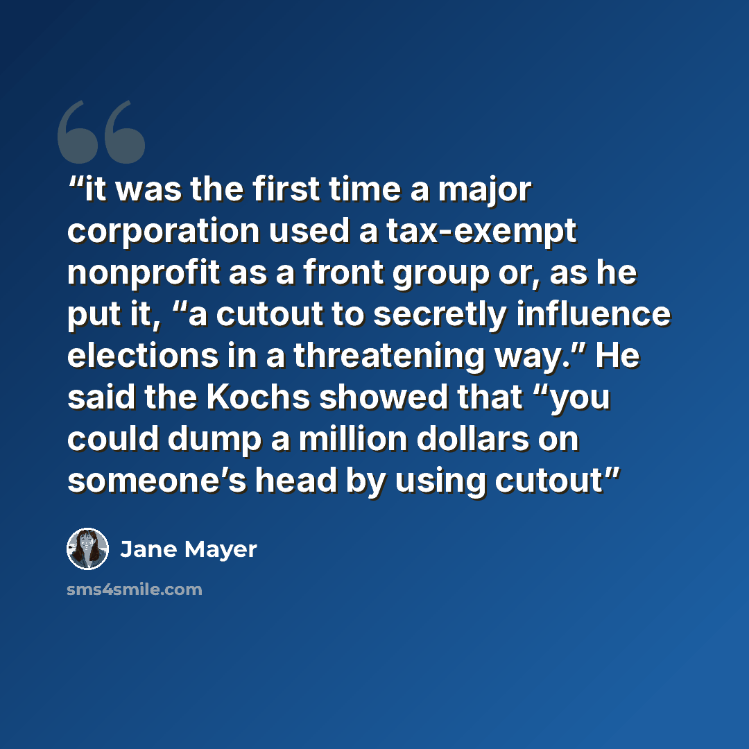 “it was the first time a major corporation used a tax-exempt nonprofit as a front group or, as he put it, “a cutout to secretly influence elections in a threatening way.” He said the Kochs showed that “you could dump a million dollars on someone’s head by using cutout” quote by Jane Mayer