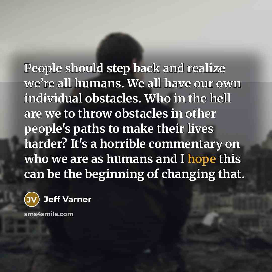 “People should step back and realize we’re all humans. We all have our own individual obstacles. Who in the hell are we to throw obstacles in other people's paths to make their lives harder? It's a horrible commentary on who we are as humans and I hope this can be the beginning of changing that.” quote by Jeff Varner