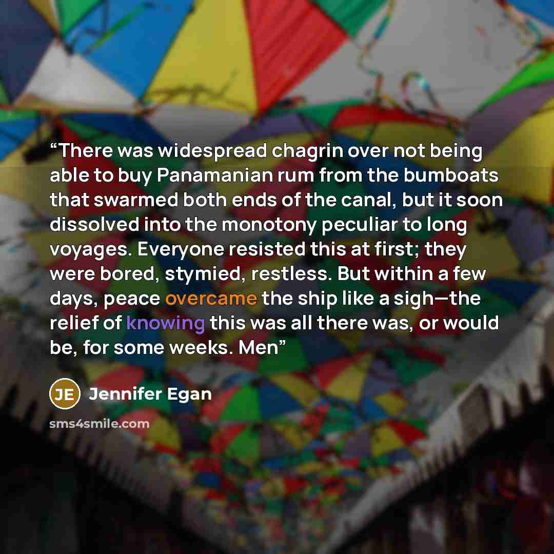 “There was widespread chagrin over not being able to buy Panamanian rum from the bumboats that swarmed both ends of the canal, but it soon dissolved into the monotony peculiar to long voyages. Everyone resisted this at first; they were bored, stymied, restless. But within a few days, peace overcame…” quote by Jennifer Egan