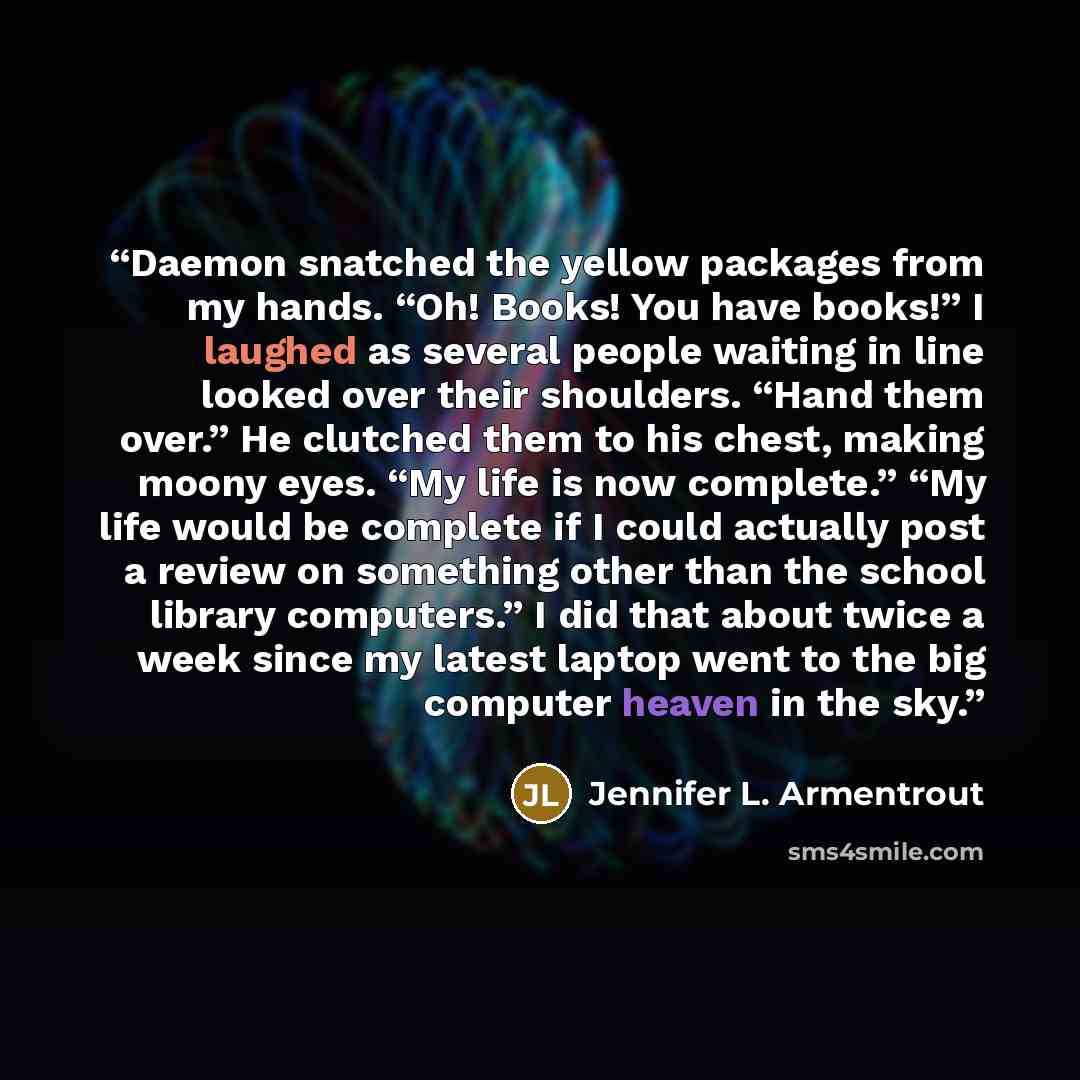 “Daemon snatched the yellow packages from my hands. “Oh! Books! You have books!” I laughed as several people waiting in line looked over their shoulders. “Hand them over.” He clutched them to his chest, making moony eyes. “My life is now complete.” “My life would be complete if I could actually…” quote by Jennifer L. Armentrout