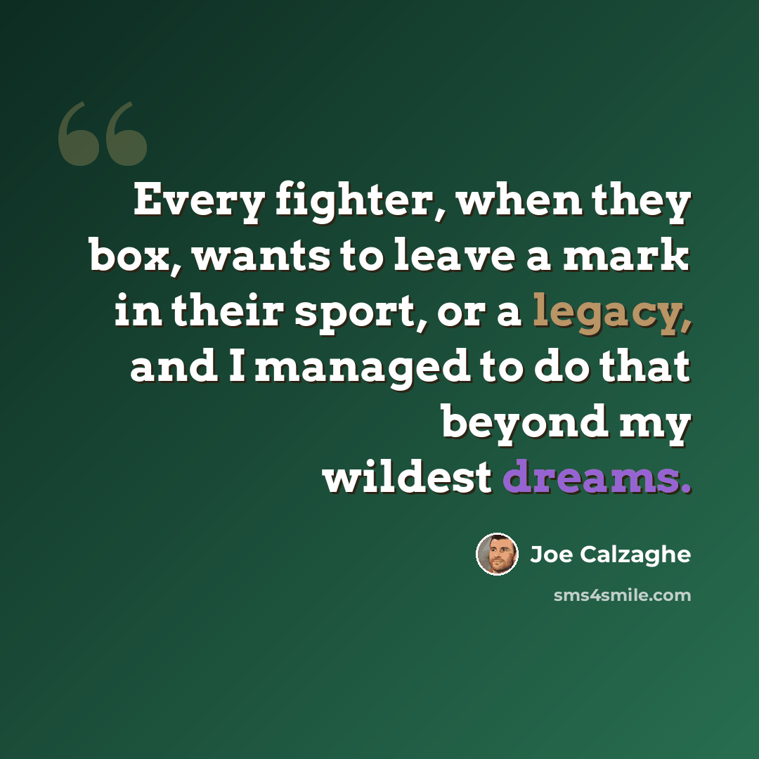 “Every fighter, when they box, wants to leave a mark in their sport, or a legacy, and I managed to do that beyond my wildest dreams.” quote by Joe Calzaghe