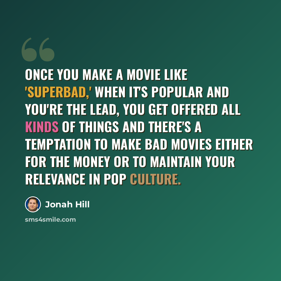 “Once you make a movie like 'Superbad,' when it's popular and you're the lead, you get offered all kinds of things and there's a temptation to make bad movies either for the money or to maintain your relevance in pop culture.” quote by Jonah Hill