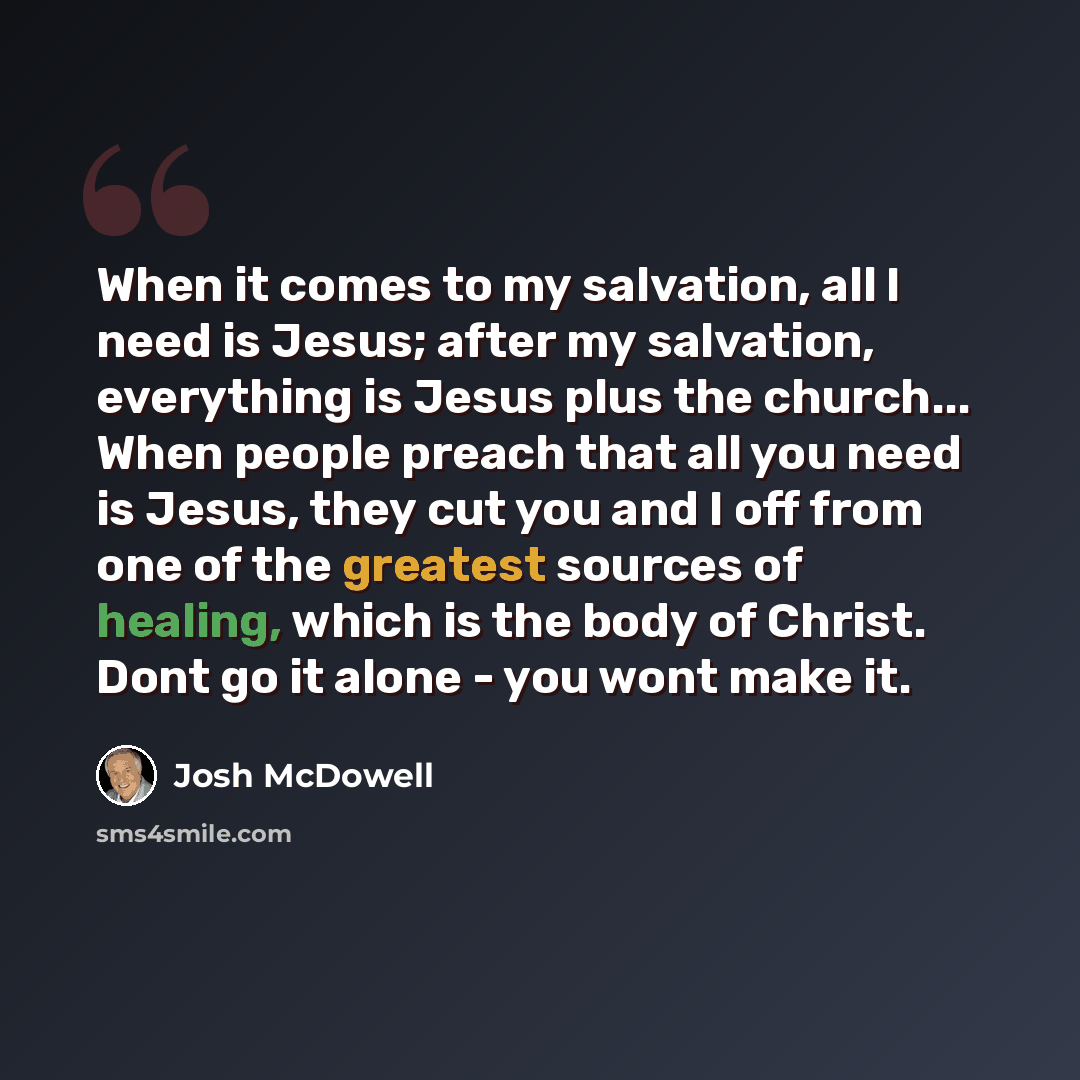 “When it comes to my salvation, all I need is Jesus; after my salvation, everything is Jesus plus the church... When people preach that all you need is Jesus, they cut you and I off from one of the greatest sources of healing, which is the body of Christ. Dont go it alone - you wont make it.” quote by Josh McDowell