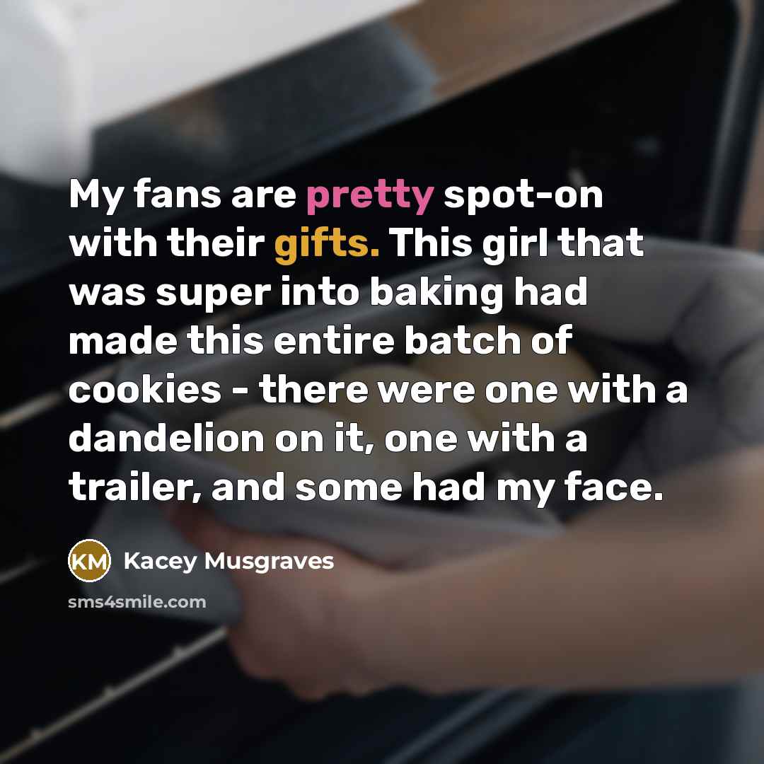 “My fans are pretty spot-on with their gifts. This girl that was super into baking had made this entire batch of cookies - there were one with a dandelion on it, one with a trailer, and some had my face.” quote by Kacey Musgraves