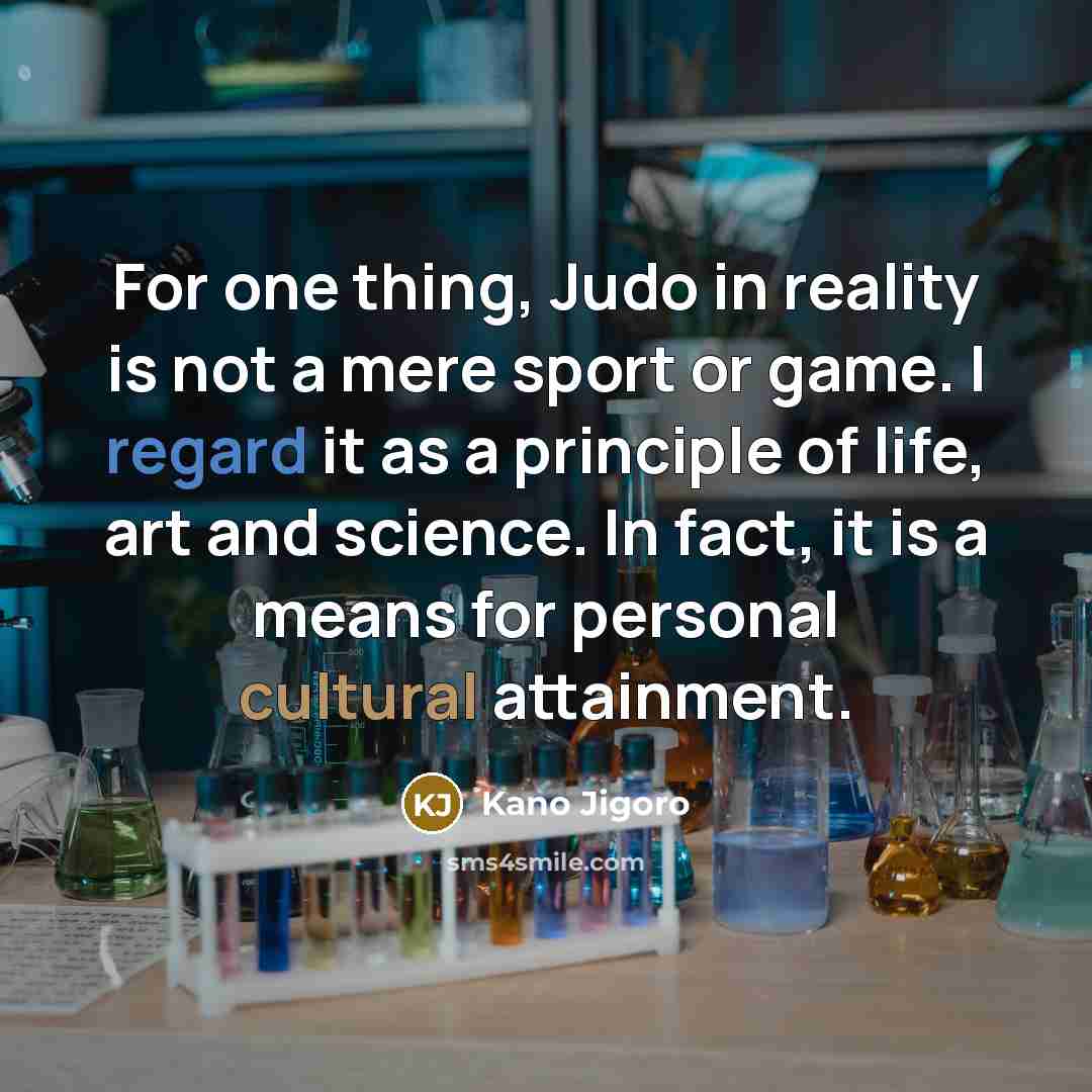 “For one thing, Judo in reality is not a mere sport or game. I regard it as a principle of life, art and science. In fact, it is a means for personal cultural attainment.” quote by Kano Jigoro