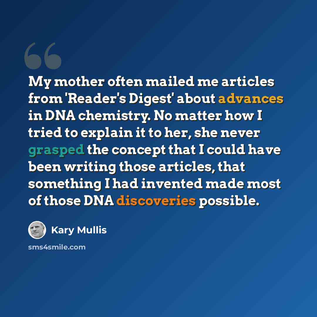 “My mother often mailed me articles from 'Reader's Digest' about advances in DNA chemistry. No matter how I tried to explain it to her, she never grasped the concept that I could have been writing those articles, that something I had invented made most of those DNA discoveries possible.” quote by Kary Mullis