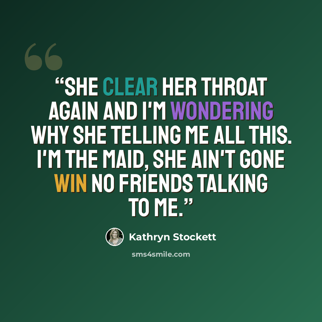 “she clear her throat again and I'm wondering why she telling me all this. I'm the maid, she ain't gone win no friends talking to me.” quote by Kathryn Stockett