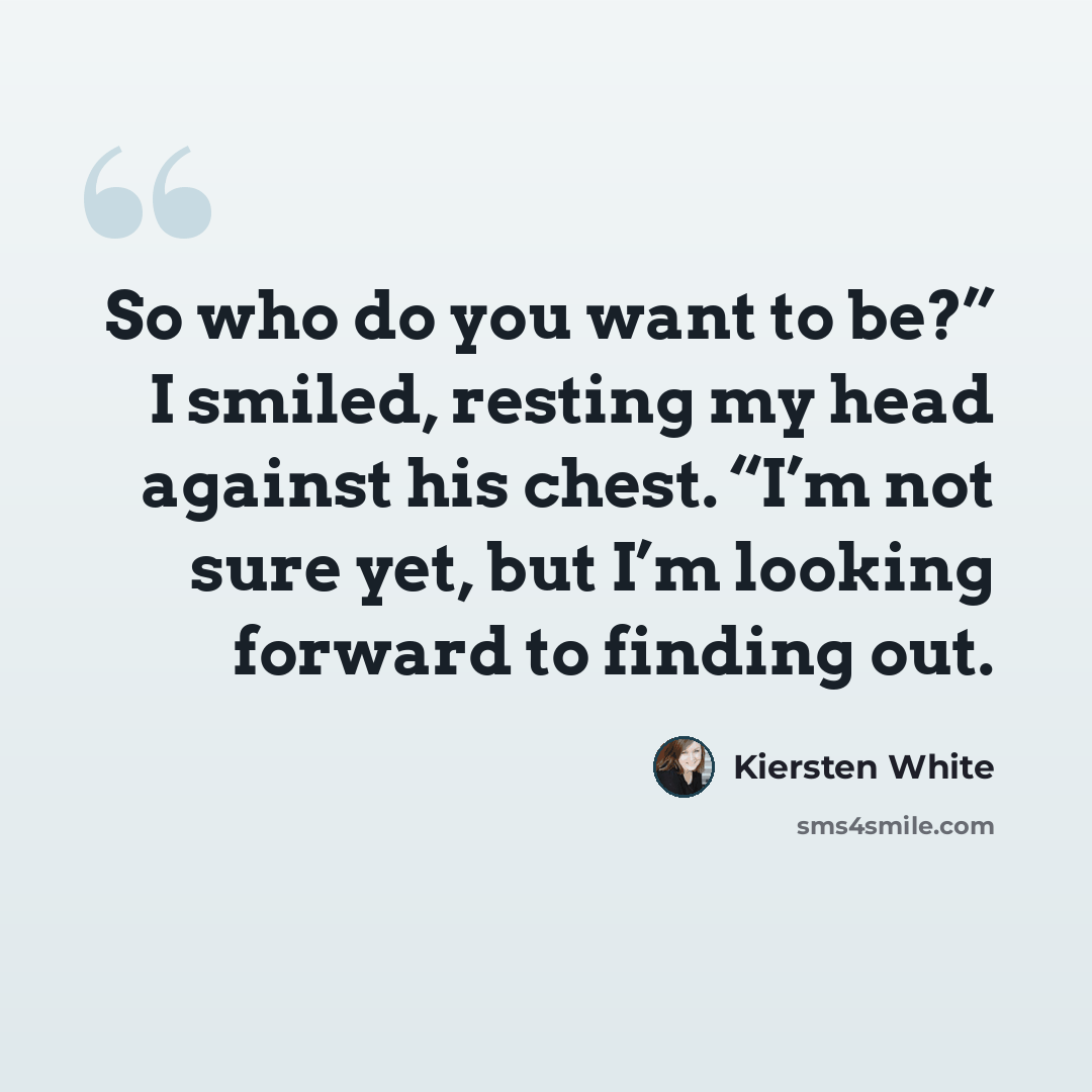 “So who do you want to be?” I smiled, resting my head against his chest. “I’m not sure yet, but I’m looking forward to finding out.” quote by Kiersten White