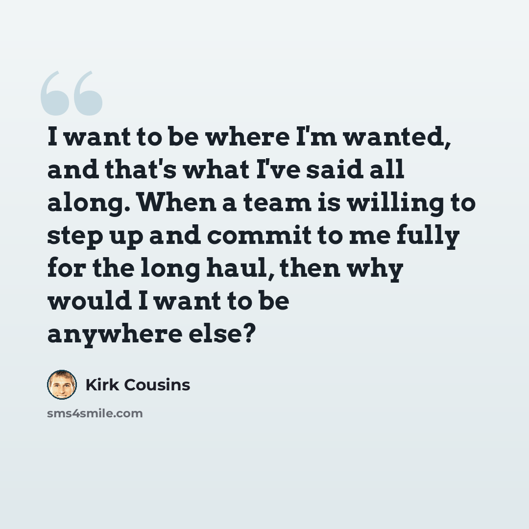 “I want to be where I'm wanted, and that's what I've said all along. When a team is willing to step up and commit to me fully for the long haul, then why would I want to be anywhere else?” quote by Kirk Cousins