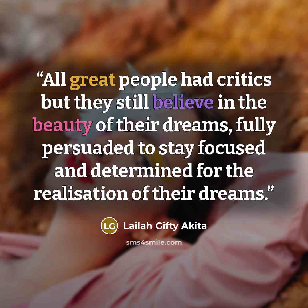 “All great people had critics but they still believe in the beauty of their dreams, fully persuaded to stay focused and determined for the realisation of their dreams.” quote by Lailah Gifty Akita