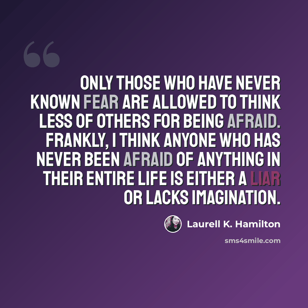 “Only those who have never known fear are allowed to think less of others for being afraid. Frankly, I think anyone who has never been afraid of anything in their entire life is either a liar or lacks imagination.” quote by Laurell K. Hamilton