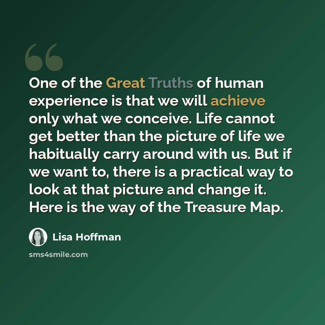 “One of the Great Truths of human experience is that we will achieve only what we conceive. Life cannot get better than the picture of life we habitually carry around with us. But if we want to, there is a practical way to look at that picture and change it. Here is the way of the Treasure Map.” quote by Lisa Hoffman