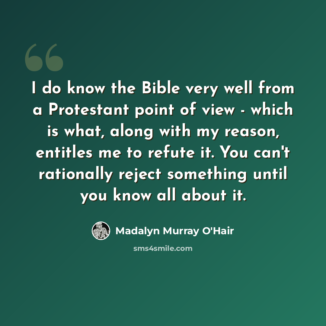 “I do know the Bible very well from a Protestant point of view - which is what, along with my reason, entitles me to refute it. You can't rationally reject something until you know all about it.” quote by Madalyn Murray O'Hair