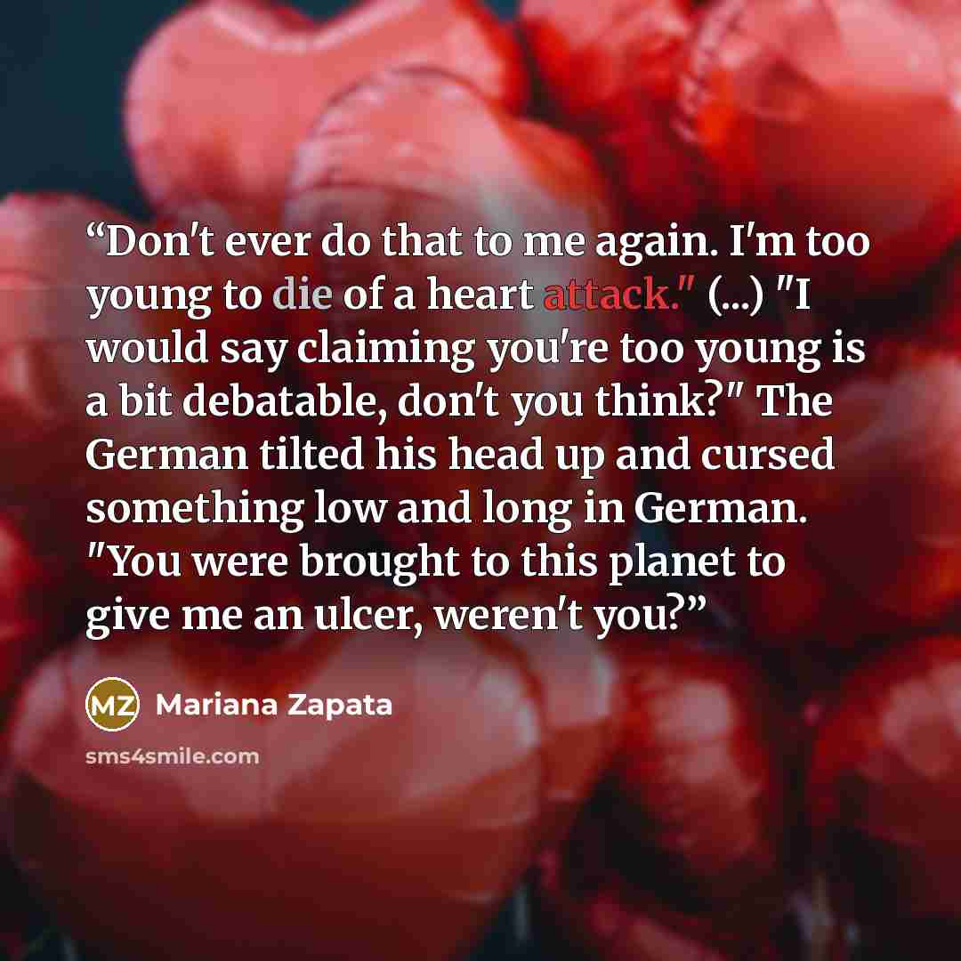 “Don't ever do that to me again. I'm too young to die of a heart attack." (...) "I would say claiming you're too young is a bit debatable, don't you think?" The German tilted his head up and cursed something low and long in German. "You were brought to this planet to give me an ulcer, weren't you?” quote by Mariana Zapata