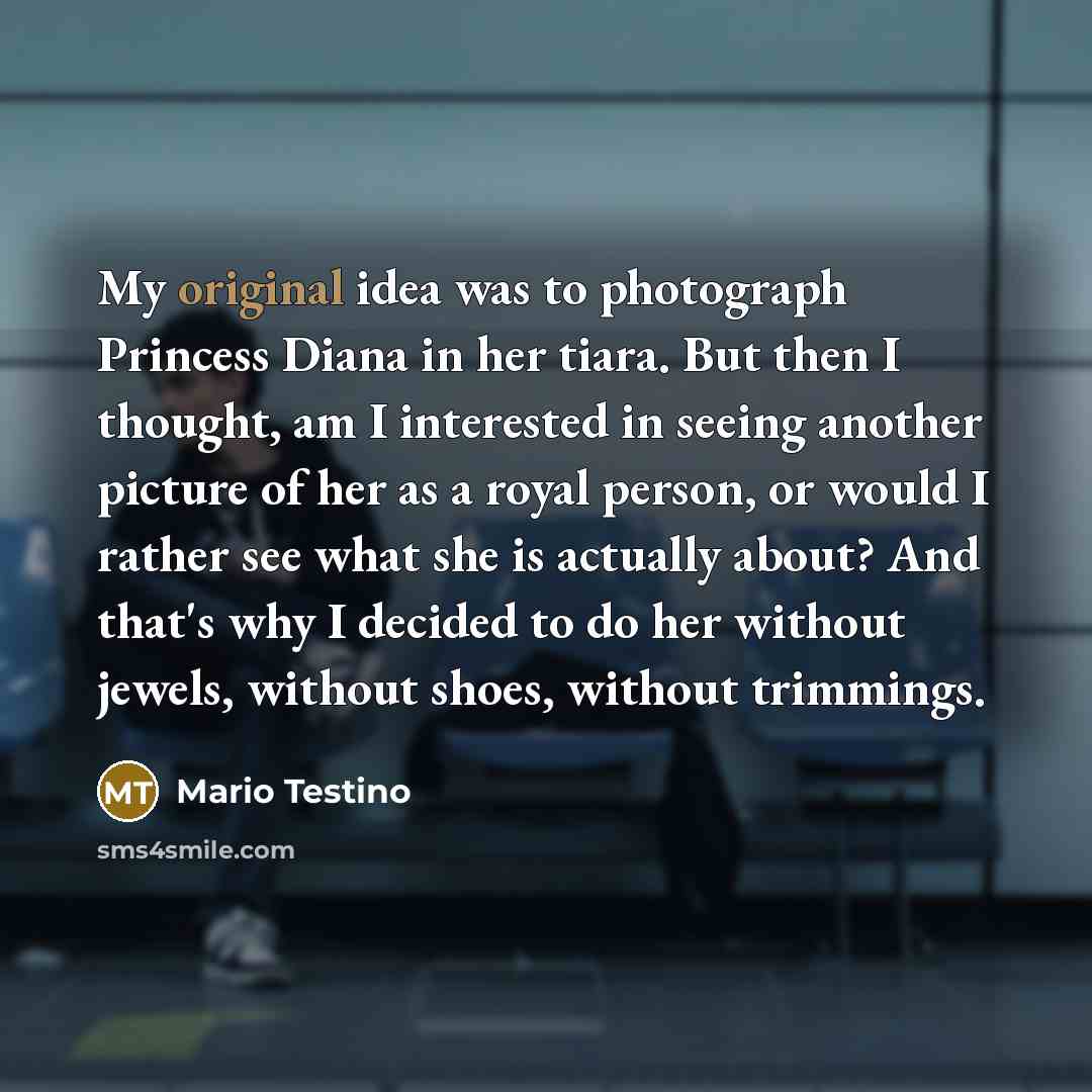 “My original idea was to photograph Princess Diana in her tiara. But then I thought, am I interested in seeing another picture of her as a royal person, or would I rather see what she is actually about? And that's why I decided to do her without jewels, without shoes, without trimmings.” quote by Mario Testino