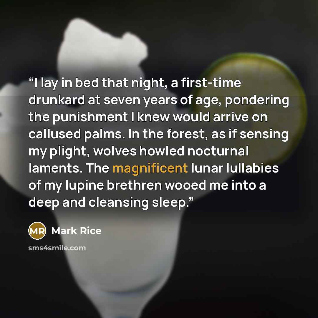 “I lay in bed that night, a first-time drunkard at seven years of age, pondering the punishment I knew would arrive on callused palms. In the forest, as if sensing my plight, wolves howled nocturnal laments. The magnificent lunar lullabies of my lupine brethren wooed me into a deep and cleansing…” quote by Mark Rice