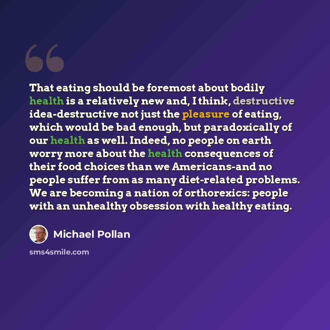 “That eating should be foremost about bodily health is a relatively new and, I think, destructive idea-destructive not just the pleasure of eating, which would be bad enough, but paradoxically of our health as well. Indeed, no people on earth worry more about the health consequences of their food…” quote by Michael Pollan
