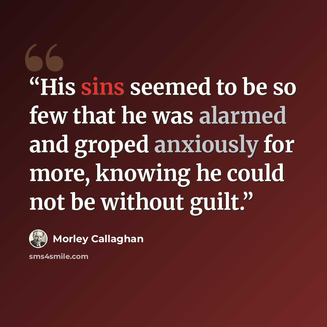 “His sins seemed to be so few that he was alarmed and groped anxiously for more, knowing he could not be without guilt.” quote by Morley Callaghan