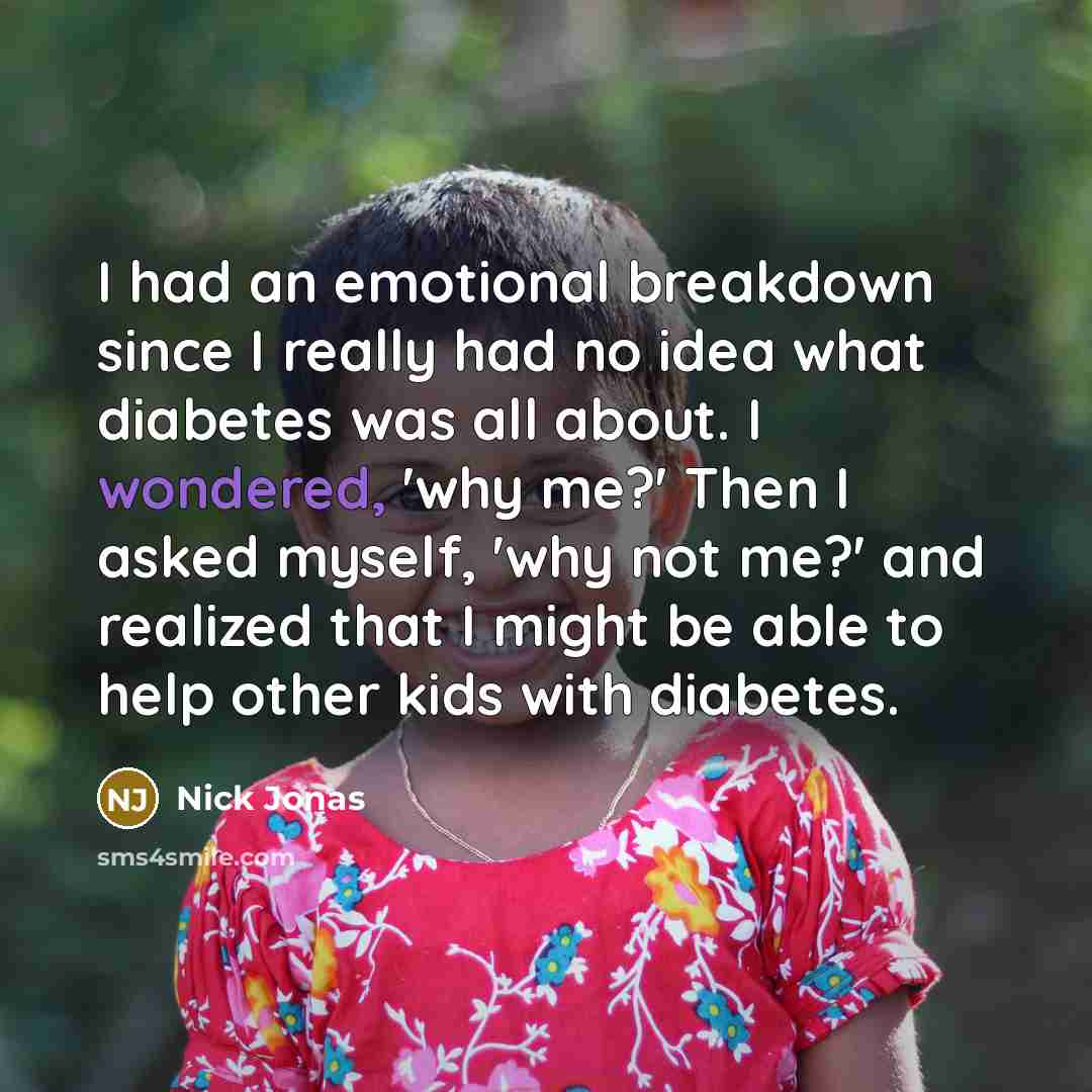 “I had an emotional breakdown since I really had no idea what diabetes was all about. I wondered, 'why me?' Then I asked myself, 'why not me?' and realized that I might be able to help other kids with diabetes.” quote by Nick Jonas